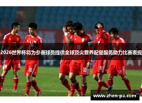 2026世界杯将为参赛球员提供全球顶尖营养配餐服务助力比赛表现